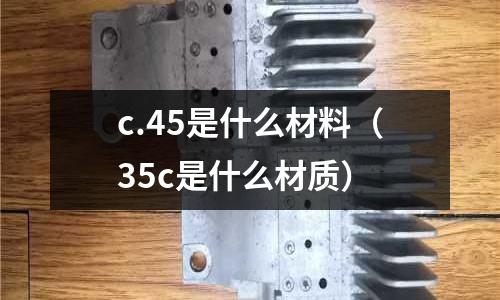 c.45是什么材料(35c是什么材質(zhì))
