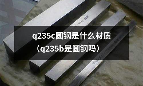 q235c圓鋼是什么材質(q235b是圓鋼嗎)