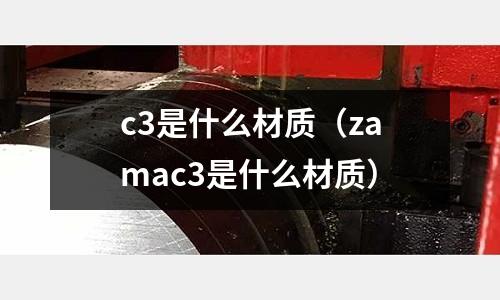 c3是什么材質(zhì)(zamac3是什么材質(zhì))
