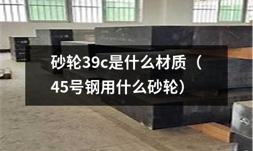 砂輪39c是什么材質(zhì)(45號(hào)鋼用什么砂輪)