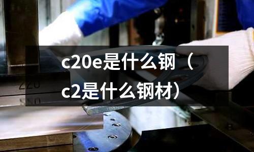 c20e是什么鋼(c2是什么鋼材)
