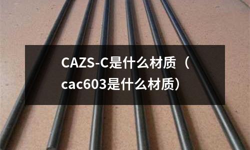 CAZS-C是什么材質(zhì)(cac603是什么材質(zhì))