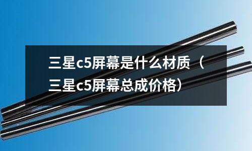三星c5屏幕是什么材質（三星c5屏幕總成價格）