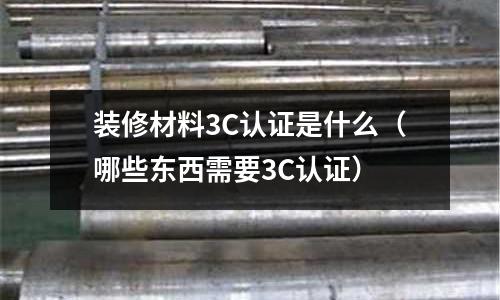 裝修材料3C認證是什么(哪些東西需要3C認證)