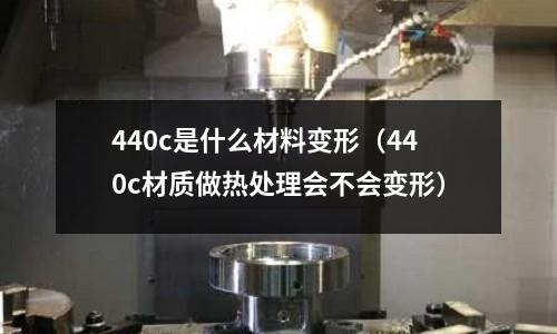 440c是什么材料變形(440c材質做熱處理會不會變形)