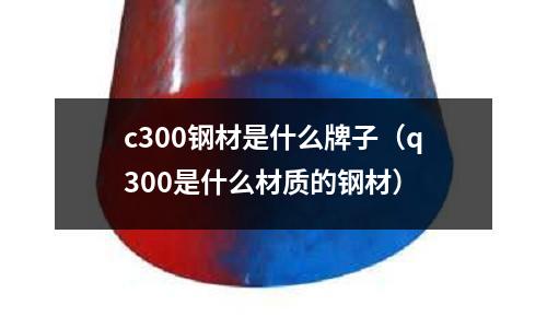 c300鋼材是什么牌子（q300是什么材質的鋼材）