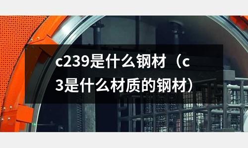 c239是什么鋼材(c3是什么材質的鋼材)