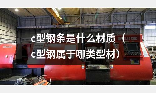 c型鋼條是什么材質(zhì)(c型鋼屬于哪類型材)