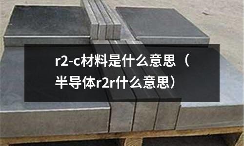 r2-c材料是什么意思（半導(dǎo)體r2r什么意思）