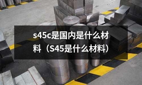s45c是國內(nèi)是什么材料(S45是什么材料)