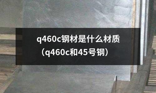 q460c鋼材是什么材質(q460c和45號鋼)