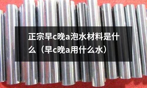 正宗早c晚a泡水材料是什么(早c晚a用什么水)