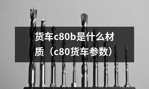 貨車c80b是什么材質(c80貨車參數)