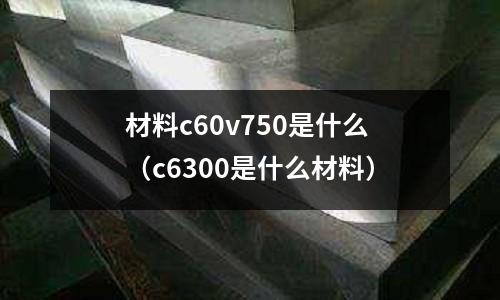 材料c60v750是什么（c6300是什么材料）