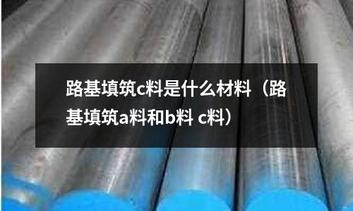 路基填筑c料是什么材料(路基填筑a料和b料 c料)