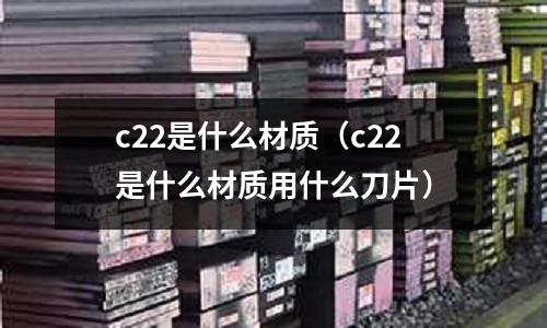 c22是什么材質(zhì)(c22是什么材質(zhì)用什么刀片)
