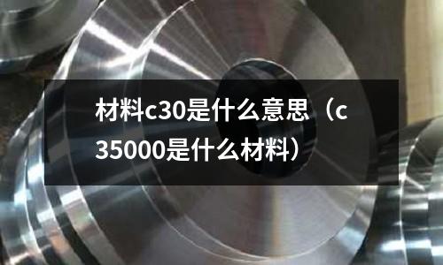 材料c30是什么意思（c35000是什么材料）