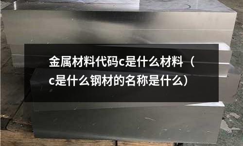 金屬材料代碼c是什么材料（c是什么鋼材的名稱是什么）