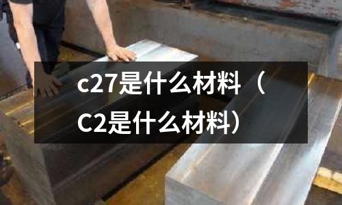 c27是什么材料(C2是什么材料)