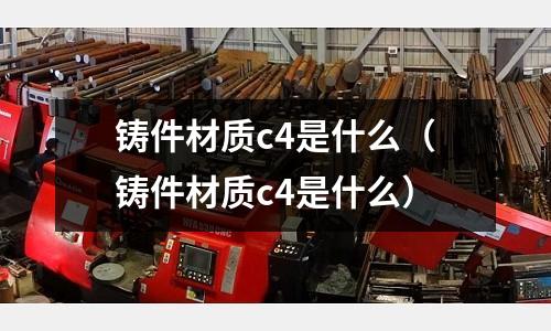 鑄件材質c4是什么(鑄件材質c4是什么)