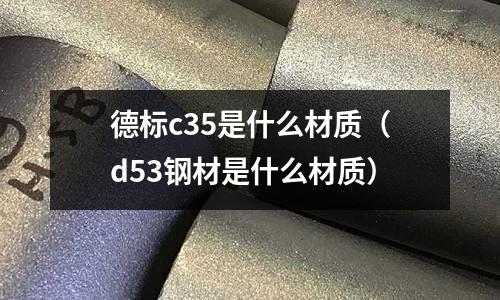 德標c35是什么材質(zhì)（d53鋼材是什么材質(zhì)）