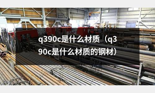 q390c是什么材質(q390c是什么材質的鋼材)