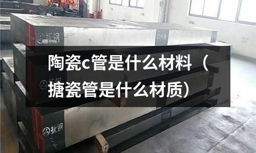 陶瓷c管是什么材料(搪瓷管是什么材質)