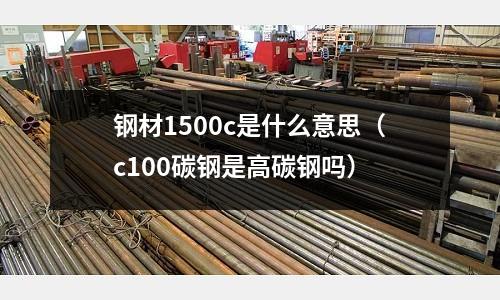 鋼材1500c是什么意思(c100碳鋼是高碳鋼嗎)