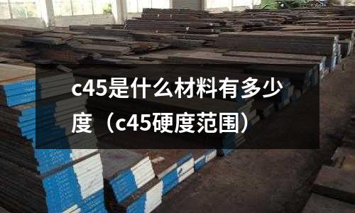c45是什么材料有多少度（c45硬度范圍）