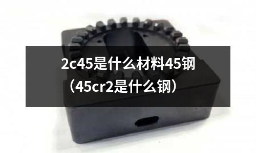 2c45是什么材料45鋼(45cr2是什么鋼)