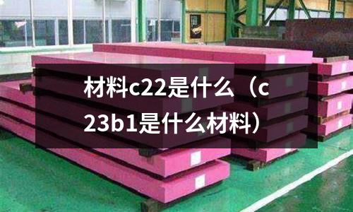 材料c22是什么(c23b1是什么材料)
