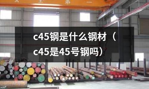 c45鋼是什么鋼材(c45是45號鋼嗎)