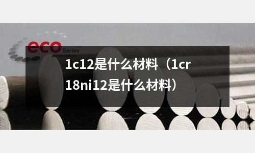 1c12是什么材料（1cr18ni12是什么材料）