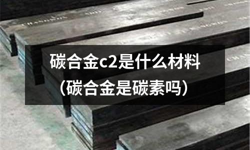 碳合金c2是什么材料(碳合金是碳素嗎)