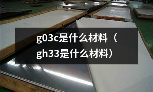 g03c是什么材料(gh33是什么材料)