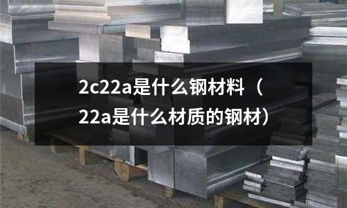 2c22a是什么鋼材料（22a是什么材質的鋼材）