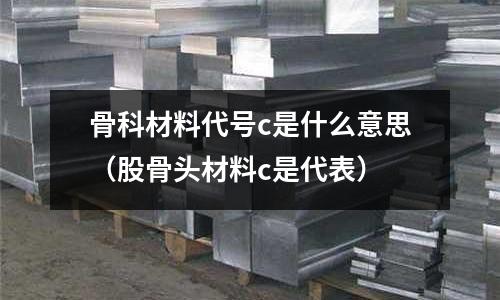 骨科材料代號c是什么意思(股骨頭材料c是代表)