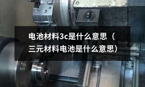 電池材料3c是什么意思(三元材料電池是什么意思)