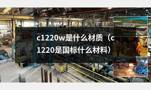 c1220w是什么材質(zhì)(c1220是國(guó)標(biāo)什么材料)