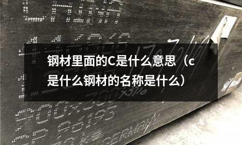 鋼材里面的C是什么意思（c是什么鋼材的名稱是什么）