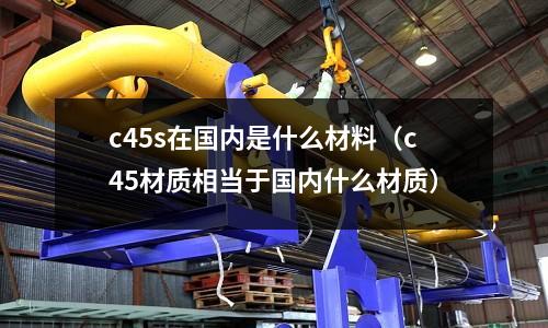 c45s在國內是什么材料(c45材質相當于國內什么材質)