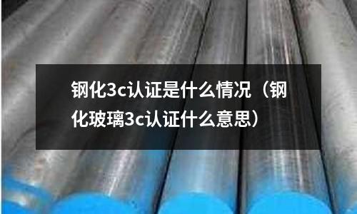 鋼化3c認(rèn)證是什么情況(鋼化玻璃3c認(rèn)證什么意思)