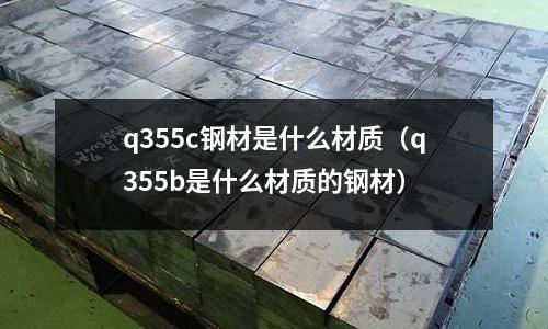 q355c鋼材是什么材質(q355b是什么材質的鋼材)