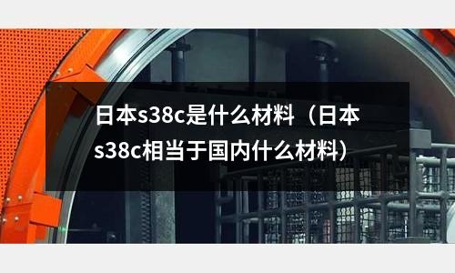 日本s38c是什么材料(日本s38c相當于國內什么材料)