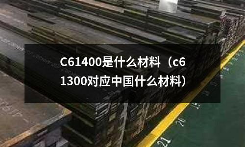 C61400是什么材料(c61300對應中國什么材料)