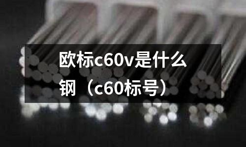 歐標(biāo)c60v是什么鋼(c60標(biāo)號(hào))
