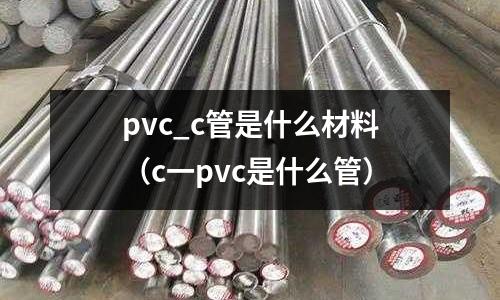 pvc_c管是什么材料(c一pvc是什么管)