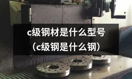 c級(jí)鋼材是什么型號(hào)(c級(jí)鋼是什么鋼)