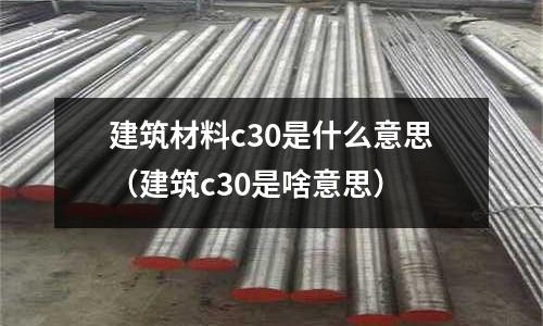 建筑材料c30是什么意思(建筑c30是啥意思)