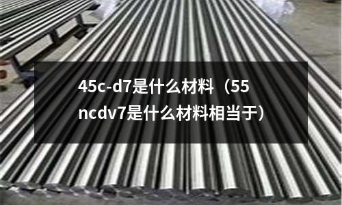 45c-d7是什么材料（55ncdv7是什么材料相當于）
